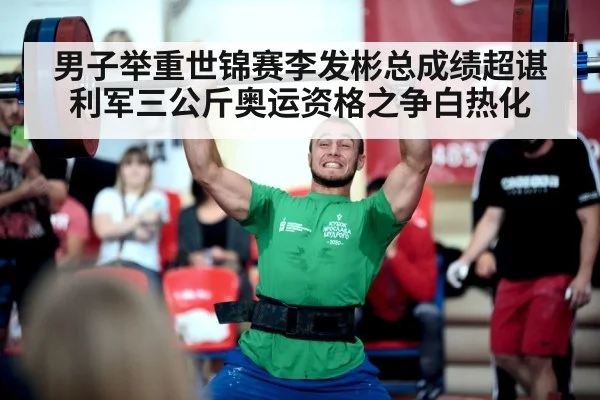 男子举重世锦赛李发彬总成绩超谌利军三公斤奥运资格之争白热化