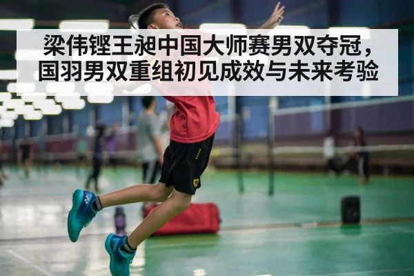 梁伟铿王昶中国大师赛男双夺冠，国羽男双重组初见成效与未来考验